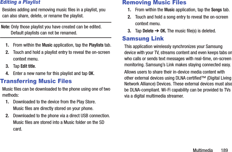 Multimedia 189Editing a PlaylistBesides adding and removing music files in a playlist, you can also share, delete, or rename the playlist.Note: Only those playlist you have created can be edited. Default playlists can not be renamed.1. From within the Music application, tap the Playlists tab.2. Touch and hold a playlist entry to reveal the on-screen context menu.3. Tap Edit title.4. Enter a new name for this playlist and tap OK.Transferring Music FilesMusic files can be downloaded to the phone using one of two methods:1. Downloaded to the device from the Play Store.Music files are directly stored on your phone.2. Downloaded to the phone via a direct USB connection.Music files are stored into a Music folder on the SD card.Removing Music Files1. From within the Music application, tap the Songs tab.2. Touch and hold a song entry to reveal the on-screen context menu.3. Tap Delete ➔ OK. The music file(s) is deleted.Samsung LinkThis application wirelessly synchronizes your Samsung device with your TV, streams content and even keeps tabs on who calls or sends text messages with real-time, on-screen monitoring. Samsung’s Link makes staying connected easy.Allows users to share their in-device media content with other external devices using DLNA certified™ (Digital Living Network Alliance) Devices. These external devices must also be DLNA-compliant. Wi-Fi capability can be provided to TVs via a digital multimedia streamer.