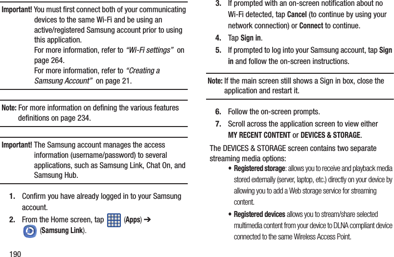 190Important! You must first connect both of your communicating devices to the same Wi-Fi and be using an active/registered Samsung account prior to using this application. For more information, refer to “Wi-Fi settings”  on page 264. For more information, refer to “Creating a Samsung Account”  on page 21.Note: For more information on defining the various features definitions on page 234.Important! The Samsung account manages the access information (username/password) to several applications, such as Samsung Link, Chat On, and Samsung Hub.1. Confirm you have already logged in to your Samsung account. 2. From the Home screen, tap   (Apps) ➔  (Samsung Link).3. If prompted with an on-screen notification about no Wi-Fi detected, tap Cancel (to continue by using your network connection) or Connect to continue.4. Tap Sign in.5. If prompted to log into your Samsung account, tap Sign in and follow the on-screen instructions.Note: If the main screen still shows a Sign in box, close the application and restart it. 6. Follow the on-screen prompts.7. Scroll across the application screen to view either MY RECENT CONTENT or DEVICES &amp; STORAGE.The DEVICES &amp; STORAGE screen contains two separate streaming media options:•Registered storage: allows you to receive and playback media stored externally (server, laptop, etc.) directly on your device by allowing you to add a Web storage service for streaming content.• Registered devices allows you to stream/share selected multimedia content from your device to DLNA compliant device connected to the same Wireless Access Point.