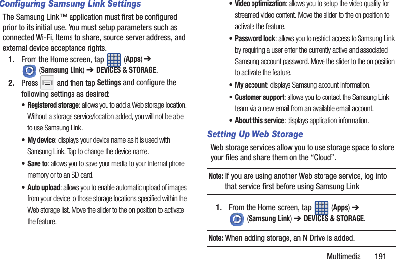 Multimedia       191Configuring Samsung Link SettingsThe Samsung Link™ application must first be configured prior to its initial use. You must setup parameters such as connected Wi-Fi, Items to share, source server address, and external device acceptance rights.1. From the Home screen, tap   (Apps) ➔  (Samsung Link) ➔ DEVICES &amp; STORAGE.2. Press   and then tap Settings and configure the following settings as desired:•Registered storage: allows you to add a Web storage location. Without a storage service/location added, you will not be able to use Samsung Link.• My device: displays your device name as it is used with Samsung Link. Tap to change the device name.•Save to: allows you to save your media to your internal phone memory or to an SD card.• Auto upload: allows you to enable automatic upload of images from your device to those storage locations specified within the Web storage list. Move the slider to the on position to activate the feature.• Video optimization: allows you to setup the video quality for streamed video content. Move the slider to the on position to activate the feature.•Password lock: allows you to restrict access to Samsung Link by requiring a user enter the currently active and associated Samsung account password. Move the slider to the on position to activate the feature.•My account: displays Samsung account information.•Customer support: allows you to contact the Samsung Link team via a new email from an available email account.• About this service: displays application information.Setting Up Web StorageWeb storage services allow you to use storage space to store your files and share them on the “Cloud”. Note: If you are using another Web storage service, log into that service first before using Samsung Link.1. From the Home screen, tap   (Apps) ➔  (Samsung Link) ➔ DEVICES &amp; STORAGE. Note: When adding storage, an N Drive is added.