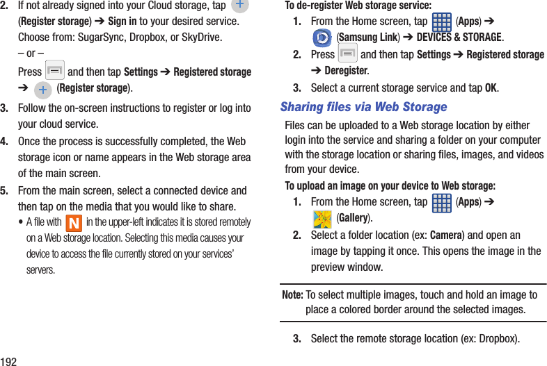 1922. If not already signed into your Cloud storage, tap  (Register storage) ➔ Sign in to your desired service. Choose from: SugarSync, Dropbox, or SkyDrive.– or –Press   and then tap Settings ➔ Registered storage ➔  (Register storage).3. Follow the on-screen instructions to register or log into your cloud service.4. Once the process is successfully completed, the Web storage icon or name appears in the Web storage area of the main screen.5. From the main screen, select a connected device and then tap on the media that you would like to share.  •A file with   in the upper-left indicates it is stored remotely on a Web storage location. Selecting this media causes your device to access the file currently stored on your services’ servers.To de-register Web storage service:1. From the Home screen, tap   (Apps) ➔  (Samsung Link) ➔ DEVICES &amp; STORAGE. 2. Press   and then tap Settings ➔ Registered storage ➔ Deregister.3. Select a current storage service and tap OK.Sharing files via Web StorageFiles can be uploaded to a Web storage location by either login into the service and sharing a folder on your computer with the storage location or sharing files, images, and videos from your device.To upload an image on your device to Web storage:1. From the Home screen, tap   (Apps) ➔  (Gallery).2. Select a folder location (ex: Camera) and open an image by tapping it once. This opens the image in the preview window.Note: To select multiple images, touch and hold an image to place a colored border around the selected images.3. Select the remote storage location (ex: Dropbox). 