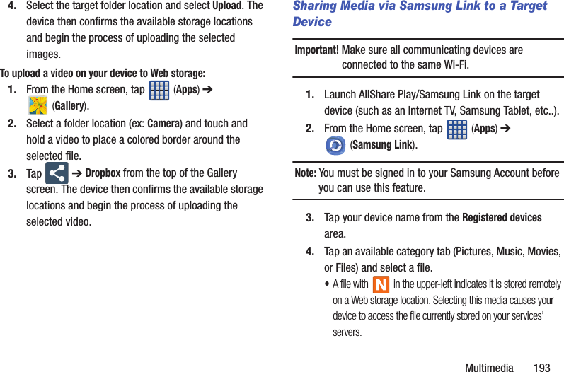 Multimedia       1934. Select the target folder location and select Upload. The device then confirms the available storage locations and begin the process of uploading the selected images.To upload a video on your device to Web storage:1. From the Home screen, tap   (Apps) ➔  (Gallery).2. Select a folder location (ex: Camera) and touch and hold a video to place a colored border around the selected file.3. Tap  ➔ Dropbox from the top of the Gallery screen. The device then confirms the available storage locations and begin the process of uploading the selected video.Sharing Media via Samsung Link to a Target DeviceImportant! Make sure all communicating devices are connected to the same Wi-Fi.1. Launch AllShare Play/Samsung Link on the target device (such as an Internet TV, Samsung Tablet, etc..).2. From the Home screen, tap   (Apps) ➔  (Samsung Link). Note: You must be signed in to your Samsung Account before you can use this feature.3. Tap your device name from the Registered devices area.4. Tap an available category tab (Pictures, Music, Movies, or Files) and select a file.•A file with   in the upper-left indicates it is stored remotely on a Web storage location. Selecting this media causes your device to access the file currently stored on your services’ servers.