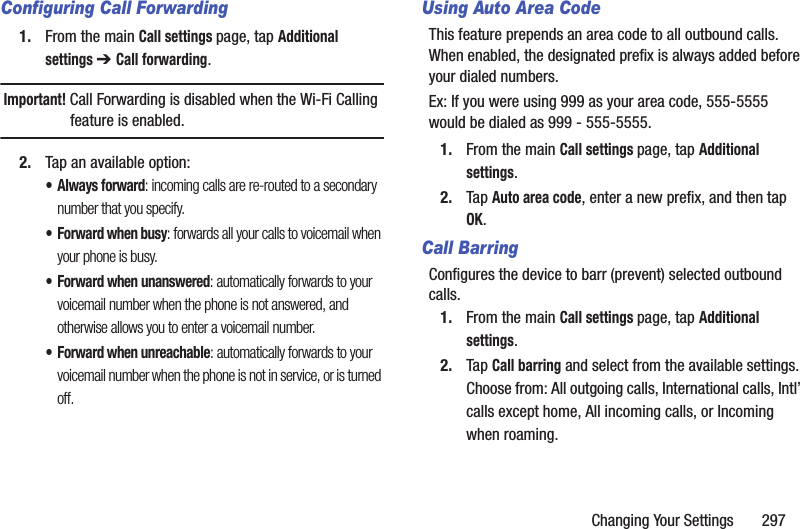 Changing Your Settings       297Configuring Call Forwarding1. From the main Call settings page, tap Additional settings ➔ Call forwarding.Important! Call Forwarding is disabled when the Wi-Fi Calling feature is enabled.2. Tap an available option:• Always forward: incoming calls are re-routed to a secondary number that you specify.• Forward when busy: forwards all your calls to voicemail when your phone is busy.• Forward when unanswered: automatically forwards to your voicemail number when the phone is not answered, and otherwise allows you to enter a voicemail number.• Forward when unreachable: automatically forwards to your voicemail number when the phone is not in service, or is turned off.Using Auto Area CodeThis feature prepends an area code to all outbound calls. When enabled, the designated prefix is always added before your dialed numbers. Ex: If you were using 999 as your area code, 555-5555 would be dialed as 999 - 555-5555.1. From the main Call settings page, tap Additional settings.2. Tap Auto area code, enter a new prefix, and then tap OK.Call BarringConfigures the device to barr (prevent) selected outbound calls. 1. From the main Call settings page, tap Additional settings.2. Tap Call barring and select from the available settings. Choose from: All outgoing calls, International calls, Intl’ calls except home, All incoming calls, or Incoming when roaming.