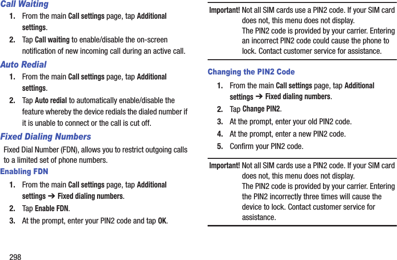 298Call Waiting1. From the main Call settings page, tap Additional settings.2. Tap Call waiting to enable/disable the on-screen notification of new incoming call during an active call.Auto Redial1. From the main Call settings page, tap Additional settings.2. Tap Auto redial to automatically enable/disable the feature whereby the device redials the dialed number if it is unable to connect or the call is cut off.Fixed Dialing NumbersFixed Dial Number (FDN), allows you to restrict outgoing calls to a limited set of phone numbers.Enabling FDN1. From the main Call settings page, tap Additional settings ➔ Fixed dialing numbers.2. Tap Enable FDN.3. At the prompt, enter your PIN2 code and tap OK.Important! Not all SIM cards use a PIN2 code. If your SIM card does not, this menu does not display.The PIN2 code is provided by your carrier. Entering an incorrect PIN2 code could cause the phone to lock. Contact customer service for assistance.Changing the PIN2 Code1. From the main Call settings page, tap Additional settings ➔ Fixed dialing numbers.2. Tap Change PIN2.3. At the prompt, enter your old PIN2 code.4. At the prompt, enter a new PIN2 code.5. Confirm your PIN2 code.Important! Not all SIM cards use a PIN2 code. If your SIM card does not, this menu does not display.The PIN2 code is provided by your carrier. Entering the PIN2 incorrectly three times will cause the device to lock. Contact customer service for assistance.