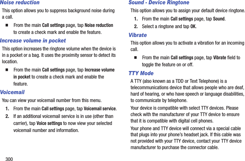300Noise reductionThis option allows you to suppress background noise during a call.  From the main Call settings page, tap Noise reduction to create a check mark and enable the feature.Increase volume in pocketThis option increases the ringtone volume when the device is in a pocket or a bag. It uses the proximity sensor to detect its location.  From the main Call settings page, tap Increase volume in pocket to create a check mark and enable the feature.VoicemailYou can view your voicemail number from this menu.1. From the main Call settings page, tap Voicemail service.2. If an additional voicemail service is in use (other than carrier), tap Voice settings to now view your selected voicemail number and information.Sound - Device RingtoneThis option allows you to assign your default device ringtone.1. From the main Call settings page, tap Sound.2. Select a ringtone and tap OK.VibrateThis option allows you to activate a vibration for an incoming call.  From the main Call settings page, tap Vibrate field to toggle the feature on or off.TTY ModeA TTY (also known as a TDD or Text Telephone) is a telecommunications device that allows people who are deaf, hard of hearing, or who have speech or language disabilities, to communicate by telephone. Your device is compatible with select TTY devices. Please check with the manufacturer of your TTY device to ensure that it is compatible with digital cell phones. Your phone and TTY device will connect via a special cable that plugs into your phone’s headset jack. If this cable was not provided with your TTY device, contact your TTY device manufacturer to purchase the connector cable.