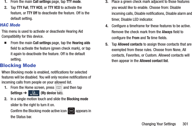 Changing Your Settings       3011. From the main Call settings page, tap TTY mode.2. Tap TTY Full, TTY HCO, or TTY VCO to activate the feature, or TTY Off to deactivate the feature. Off is the default setting.HAC ModeThis menu is used to activate or deactivate Hearing Aid Compatibility for this device.  From the main Call settings page, tap the Hearing aids field to activate the feature (green check mark), or tap it again to deactivate the feature. Off is the default setting.Blocking ModeWhen Blocking mode is enabled, notifications for selected features will be disabled. You will only receive notifications of incoming calls from people on your allowed list.1. From the Home screen, press   and then tap Settings ➔   (My device tab).2. In a single motion touch and slide the Blocking mode slider to the right to turn it on. Confirm the Blocking mode active icon   appears in the Status bar.3. Place a green check mark adjacent to those features you would like to enable. Choose from: Disable incoming calls, Disable notifications, Disable alarm and timer, Disable LED indicator.4. Configure a timeframe for these features to be active. Remove the check mark from the Always field to configure the From and To time fields.5. Tap Allowed contacts to assign those contacts that are exempted from these rules. Choose from None, All contacts, Favorites, or Custom. Allowed contacts will then appear in the Allowed contact list.My deviceMy device