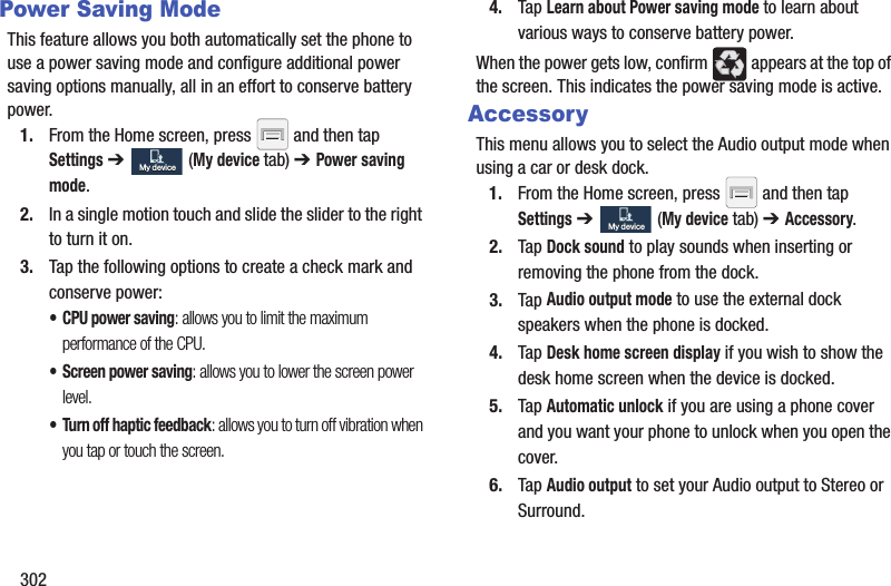 302Power Saving ModeThis feature allows you both automatically set the phone to use a power saving mode and configure additional power saving options manually, all in an effort to conserve battery power.1. From the Home screen, press and then tap Settings ➔ (My device tab) ➔ Power saving mode. 2. In a single motion touch and slide the slider to the right to turn it on. 3. Tap the following options to create a check mark and conserve power:• CPU power saving: allows you to limit the maximum performance of the CPU.• Screen power saving: allows you to lower the screen power level.• Turn off haptic feedback: allows you to turn off vibration when you tap or touch the screen.4. Tap Learn about Power saving mode to learn about various ways to conserve battery power. When the power gets low, confirm appears at the top of the screen. This indicates the power saving mode is active.AccessoryThis menu allows you to select the Audio output mode when using a car or desk dock.1. From the Home screen, press and then tap Settings ➔ (My device tab) ➔ Accessory.2. Tap Dock sound to play sounds when inserting or removing the phone from the dock.3. Tap Audio output mode to use the external dock speakers when the phone is docked.4. Tap Desk home screen display if you wish to show the desk home screen when the device is docked.5. Tap Automatic unlock if you are using a phone cover and you want your phone to unlock when you open the cover.6. Tap Audio output to set your Audio output to Stereo or Surround.My deviceMy deviceMy deviceMy device