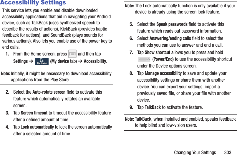 Changing Your Settings 303Accessibility SettingsThis service lets you enable and disable downloaded accessibility applications that aid in navigating your Android device, such as TalkBack (uses synthesized speech to describe the results of actions), KickBack (provides haptic feedback for actions), and SoundBack (plays sounds for various actions). Also lets you enable use of the power key to end calls.1. From the Home screen, press and then tap Settings ➔ (My device tab) ➔ Accessibility.Note: Initially, it might be necessary to download accessibility applications from the Play Store.2. Select the Auto-rotate screen field to activate this feature which automatically rotates an available screen.3. Tap Screen timeout to timeout the accessibility feature after a defined amount of time.4. Tap Lock automatically to lock the screen automatically after a selected amount of time. Note: The Lock automatically function is only available if your device is already using the screen lock feature.5. Select the Speak passwords field to activate this feature which reads out password information.6. Select Answering/ending calls field to select the methods you can use to answer and end a call. 7. Tap Show shortcut allows you to press and hold (Power/End) to use the accessibility shortcut under the Device options screen. 8. Tap Manage accessibility to save and update your accessibility settings or share them with another device. You can export your settings, import a previously saved file, or share your file with another device.9. Tap TalkBack to activate the feature.Note: TalkBack, when installed and enabled, speaks feedback to help blind and low-vision users.My deviceMy device