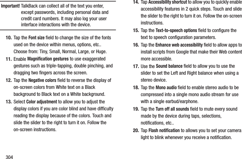 304Important! TalkBack can collect all of the text you enter, except passwords, including personal data and credit card numbers. It may also log your user interface interactions with the device.10. Tap the Font size field to change the size of the fonts used on the device within menus, options, etc.. Choose from: Tiny, Small, Normal, Large, or Huge.11. Enable Magnification gestures to use exaggerated gestures such as triple-tapping, double pinching, and dragging two fingers across the screen.12. Tap the Negative colors field to reverse the display of on-screen colors from White text on a Black background to Black text on a White background.13. Select Color adjustment to allow you to adjust the display colors if you are color blind and have difficulty reading the display because of the colors. Touch and slide the slider to the right to turn it on. Follow the on-screen instructions.14. Tap Accessibility shortcut to allow you to quickly enable accessibility features in 2 quick steps. Touch and slide the slider to the right to turn it on. Follow the on-screen instructions.15. Tap the Text-to-speech options field to configure the text to speech configuration parameters.16. Tap the Enhance web accessibility field to allow apps to install scripts from Google that make their Web content more accessible.17. Use the Sound balance field to allow you to use the slider to set the Left and Right balance when using a stereo device.18. Tap the Mono audio field to enable stereo audio to be compressed into a single mono audio stream for use with a single earbud/earphone.19. Tap the Turn off all sounds field to mute every sound made by the device during taps, selections, notifications, etc..20. Tap Flash notification to allows you to set your camera light to blink whenever you receive a notification.