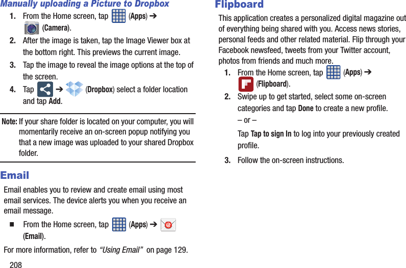 208Manually uploading a Picture to Dropbox1. From the Home screen, tap (Apps) ➔ (Camera).2. After the image is taken, tap the Image Viewer box at the bottom right. This previews the current image.3. Tap the image to reveal the image options at the top of the screen.4. Tap ➔ (Dropbox) select a folder location and tap Add. Note: If your share folder is located on your computer, you will momentarily receive an on-screen popup notifying you that a new image was uploaded to your shared Dropbox folder.EmailEmail enables you to review and create email using most email services. The device alerts you when you receive an email message. From the Home screen, tap (Apps) ➔ (Email).For more information, refer to “Using Email” on page 129.FlipboardThis application creates a personalized digital magazine out of everything being shared with you. Access news stories, personal feeds and other related material. Flip through your Facebook newsfeed, tweets from your Twitter account, photos from friends and much more. 1. From the Home screen, tap (Apps) ➔ (Flipboard).2. Swipe up to get started, select some on-screen categories and tap Done to create a new profile.– or –Tap Tap to sign In to log into your previously created profile.3. Follow the on-screen instructions.