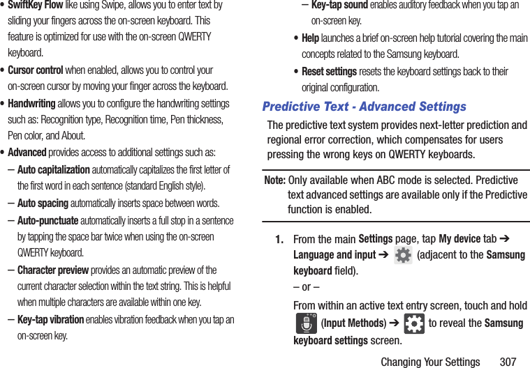 Changing Your Settings       307• SwiftKey Flow like using Swipe, allows you to enter text by sliding your fingers across the on-screen keyboard. This feature is optimized for use with the on-screen QWERTY keyboard. • Cursor control when enabled, allows you to control your on-screen cursor by moving your finger across the keyboard.• Handwriting allows you to configure the handwriting settings such as: Recognition type, Recognition time, Pen thickness, Pen color, and About. • Advanced provides access to additional settings such as: –Auto capitalization automatically capitalizes the first letter of the first word in each sentence (standard English style). –Auto spacing automatically inserts space between words.–Auto-punctuate automatically inserts a full stop in a sentence by tapping the space bar twice when using the on-screen QWERTY keyboard. –Character preview provides an automatic preview of the current character selection within the text string. This is helpful when multiple characters are available within one key.–Key-tap vibration enables vibration feedback when you tap an on-screen key.–Key-tap sound enables auditory feedback when you tap an on-screen key.•Help launches a brief on-screen help tutorial covering the main concepts related to the Samsung keyboard.• Reset settings resets the keyboard settings back to their original configuration.Predictive Text - Advanced SettingsThe predictive text system provides next-letter prediction and regional error correction, which compensates for users pressing the wrong keys on QWERTY keyboards.Note: Only available when ABC mode is selected. Predictive text advanced settings are available only if the Predictive function is enabled.1. From the main Settings page, tap My device tab ➔ Language and input ➔   (adjacent to the Samsung keyboard field).– or –From within an active text entry screen, touch and hold  (Input Methods) ➔  to reveal the Samsung keyboard settings screen.