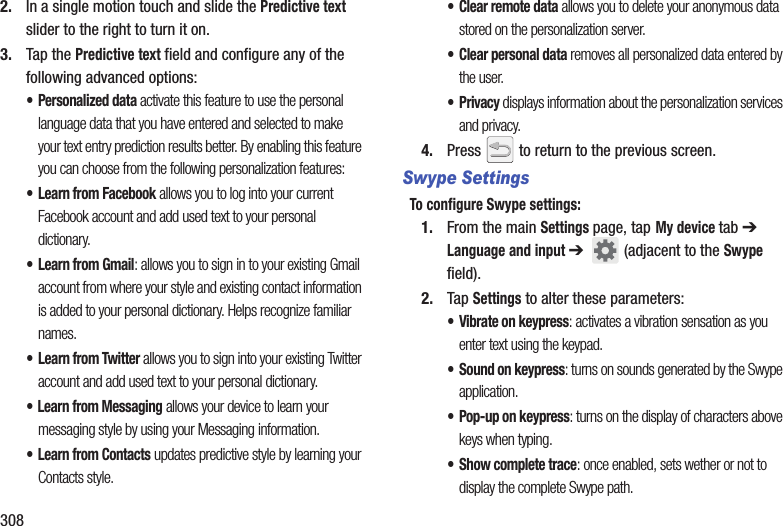 3082. In a single motion touch and slide the Predictive text slider to the right to turn it on. 3. Tap the Predictive text field and configure any of the following advanced options:• Personalized data activate this feature to use the personal language data that you have entered and selected to make your text entry prediction results better. By enabling this feature you can choose from the following personalization features:• Learn from Facebook allows you to log into your current Facebook account and add used text to your personal dictionary. • Learn from Gmail: allows you to sign in to your existing Gmail account from where your style and existing contact information is added to your personal dictionary. Helps recognize familiar names.• Learn from Twitter allows you to sign into your existing Twitter account and add used text to your personal dictionary. • Learn from Messaging allows your device to learn your messaging style by using your Messaging information.• Learn from Contacts updates predictive style by learning your Contacts style.•Clear remote data allows you to delete your anonymous data stored on the personalization server.• Clear personal data removes all personalized data entered by the user.•Privacy displays information about the personalization services and privacy.4. Press   to return to the previous screen.Swype SettingsTo configure Swype settings:1. From the main Settings page, tap My device tab ➔ Language and input ➔   (adjacent to the Swype field).2. Tap Settings to alter these parameters:• Vibrate on keypress: activates a vibration sensation as you enter text using the keypad.• Sound on keypress: turns on sounds generated by the Swype application.• Pop-up on keypress: turns on the display of characters above keys when typing.• Show complete trace: once enabled, sets wether or not to display the complete Swype path.