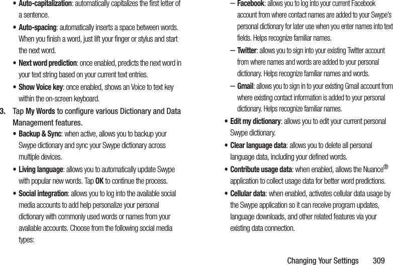 Changing Your Settings 309•Auto-capitalization: automatically capitalizes the first letter of a sentence.•Auto-spacing: automatically inserts a space between words. When you finish a word, just lift your finger or stylus and start the next word.• Next word prediction: once enabled, predicts the next word in your text string based on your current text entries.• Show Voice key: once enabled, shows an Voice to text key within the on-screen keyboard.3. Tap My Words to configure various Dictionary and Data Management features.• Backup & Sync: when active, allows you to backup your Swype dictionary and sync your Swype dictionary across multiple devices.• Living language: allows you to automatically update Swype with popular new words. Tap OK to continue the process.• Social integration: allows you to log into the available social media accounts to add help personalize your personal dictionary with commonly used words or names from your available accounts. Choose from the following social media types:–Facebook: allows you to log into your current Facebook account from where contact names are added to your Swype’s personal dictionary for later use when you enter names into text fields. Helps recognize familiar names.–Twitter: allows you to sign into your existing Twitter account from where names and words are added to your personal dictionary. Helps recognize familiar names and words.–Gmail: allows you to sign in to your existing Gmail account from where existing contact information is added to your personal dictionary. Helps recognize familiar names.• Edit my dictionary: allows you to edit your current personal Swype dictionary.• Clear language data: allows you to delete all personal language data, including your defined words.• Contribute usage data: when enabled, allows the Nuance® application to collect usage data for better word predictions.• Cellular data: when enabled, activates cellular data usage by the Swype application so it can receive program updates, language downloads, and other related features via your existing data connection.