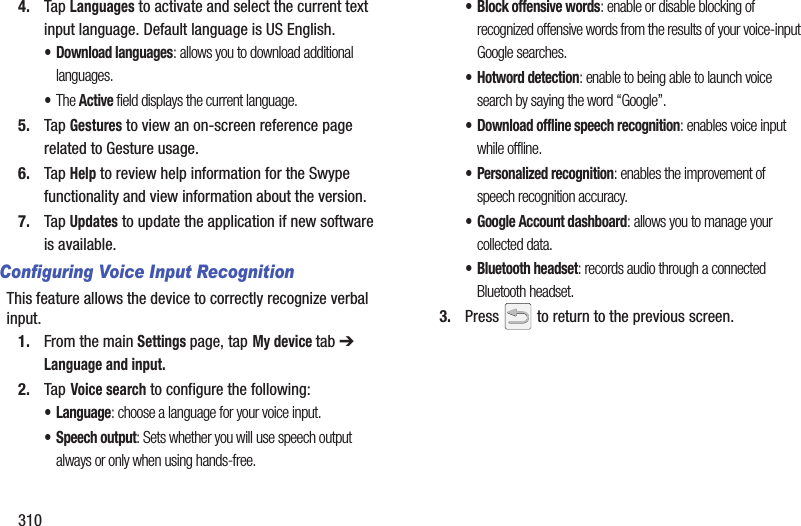 3104. Tap Languages to activate and select the current text input language. Default language is US English.• Download languages: allows you to download additional languages.•The Active field displays the current language.5. Tap Gestures to view an on-screen reference page related to Gesture usage.6. Tap Help to review help information for the Swype functionality and view information about the version.7. Tap Updates to update the application if new software is available.Configuring Voice Input RecognitionThis feature allows the device to correctly recognize verbal input.1. From the main Settings page, tap My device tab ➔ Language and input.2. Tap Voice search to configure the following: • Language: choose a language for your voice input.• Speech output: Sets whether you will use speech output always or only when using hands-free.• Block offensive words: enable or disable blocking of recognized offensive words from the results of your voice-input Google searches.• Hotword detection: enable to being able to launch voice search by saying the word “Google”.• Download offline speech recognition: enables voice input while offline.• Personalized recognition: enables the improvement of speech recognition accuracy.• Google Account dashboard: allows you to manage your collected data.• Bluetooth headset: records audio through a connected Bluetooth headset.3. Press   to return to the previous screen.