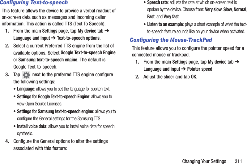 Changing Your Settings       311Configuring Text-to-speechThis feature allows the device to provide a verbal readout of on-screen data such as messages and incoming caller information. This action is called TTS (Text To Speech).1. From the main Settings page, tap My device tab ➔ Language and input ➔ Text-to-speech options.2. Select a current Preferred TTS engine from the list of available options. Select Google Text-to-speech Engine or Samsung text-to-speech engine. The default is Google Text-to-speech.3. Tap   next to the preferred TTS engine configure the following settings:• Language: allows you to set the language for spoken text.• Settings for Google Text-to-speech Engine: allows you to view Open Source Licenses.• Settings for Samsung text-to-speech engine: allows you to configure the General settings for the Samsung TTS.• Install voice data: allows you to install voice data for speech synthesis.4. Configure the General options to alter the settings associated with this feature:• Speech rate: adjusts the rate at which on-screen text is spoken by the device. Choose from: Very slow, Slow, Normal, Fast, and Very fast.• Listen to an example: plays a short example of what the text-to-speech feature sounds like on your device when activated.Configuring the Mouse-TrackPadThis feature allows you to configure the pointer speed for a connected mouse or trackpad.1. From the main Settings page, tap My device tab ➔ Language and input ➔ Pointer speed.2. Adjust the slider and tap OK.