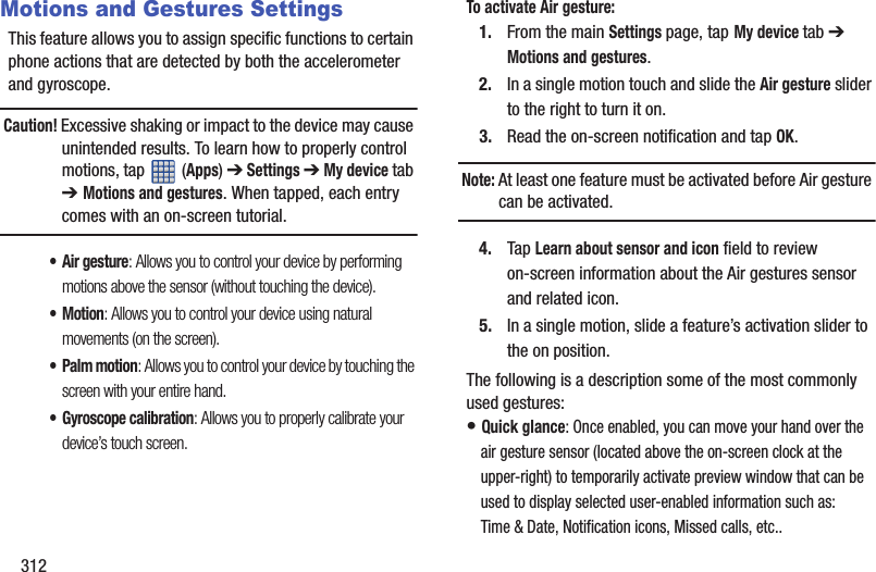 312Motions and Gestures SettingsThis feature allows you to assign specific functions to certain phone actions that are detected by both the accelerometer and gyroscope.Caution! Excessive shaking or impact to the device may cause unintended results. To learn how to properly control motions, tap   (Apps) ➔ Settings ➔ My device tab ➔ Motions and gestures. When tapped, each entry comes with an on-screen tutorial.• Air gesture: Allows you to control your device by performing motions above the sensor (without touching the device).•Motion: Allows you to control your device using natural movements (on the screen).• Palm motion: Allows you to control your device by touching the screen with your entire hand.• Gyroscope calibration: Allows you to properly calibrate your device’s touch screen.To activate Air gesture:1. From the main Settings page, tap My device tab ➔ Motions and gestures.2. In a single motion touch and slide the Air gesture slider to the right to turn it on. 3. Read the on-screen notification and tap OK.Note: At least one feature must be activated before Air gesture can be activated.4. Tap Learn about sensor and icon field to review on-screen information about the Air gestures sensor and related icon.5. In a single motion, slide a feature’s activation slider to the on position. The following is a description some of the most commonly used gestures:• Quick glance: Once enabled, you can move your hand over the air gesture sensor (located above the on-screen clock at the upper-right) to temporarily activate preview window that can be used to display selected user-enabled information such as: Time &amp; Date, Notification icons, Missed calls, etc.. 