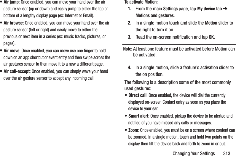 Changing Your Settings       313• Air jump: Once enabled, you can move your hand over the air gesture sensor (up or down) and easily jump to either the top or bottom of a lengthy display page (ex: Internet or Email). • Air browse: Once enabled, you can move your hand over the air gesture sensor (left or right) and easily move to either the previous or next item in a series (ex: music tracks, pictures, or pages). • Air move: Once enabled, you can move use one finger to hold down on an app shortcut or event entry and then swipe across the air gestures sensor to then move it to a new a different page. • Air call-accept: Once enabled, you can simply wave your hand over the air gesture sensor to accept any incoming call. To activate Motion:1. From the main Settings page, tap My device tab ➔ Motions and gestures.2. In a single motion touch and slide the Motion slider to the right to turn it on. 3. Read the on-screen notification and tap OK.Note: At least one feature must be activated before Motion can be activated.4. In a single motion, slide a feature’s activation slider to the on position. The following is a description some of the most commonly used gestures:• Direct call: Once enabled, the device will dial the currently displayed on-screen Contact entry as soon as you place the device to your ear. • Smart alert: Once enabled, pickup the device to be alerted and notified of you have missed any calls or messages. • Zoom: Once enabled, you must be on a screen where content can be zoomed. In a single motion, touch and hold two points on the display then tilt the device back and forth to zoom in or out. 