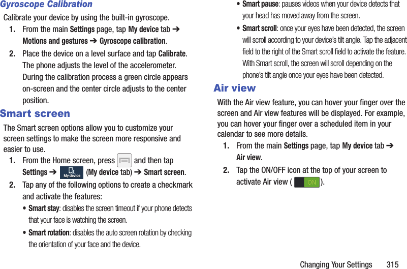 Changing Your Settings       315Gyroscope CalibrationCalibrate your device by using the built-in gyroscope.1. From the main Settings page, tap My device tab ➔ Motions and gestures ➔ Gyroscope calibration.2. Place the device on a level surface and tap Calibrate. The phone adjusts the level of the accelerometer. During the calibration process a green circle appears on-screen and the center circle adjusts to the center position.Smart screenThe Smart screen options allow you to customize your screen settings to make the screen more responsive and easier to use.1. From the Home screen, press   and then tap Settings ➔   (My device tab) ➔ Smart screen.2. Tap any of the following options to create a checkmark and activate the features:•Smart stay: disables the screen timeout if your phone detects that your face is watching the screen.• Smart rotation: disables the auto screen rotation by checking the orientation of your face and the device.• Smart pause: pauses videos when your device detects that your head has moved away from the screen.• Smart scroll: once your eyes have been detected, the screen will scroll according to your device’s tilt angle. Tap the adjacent field to the right of the Smart scroll field to activate the feature. With Smart scroll, the screen will scroll depending on the phone’s tilt angle once your eyes have been detected.Air viewWith the Air view feature, you can hover your finger over the screen and Air view features will be displayed. For example, you can hover your finger over a scheduled item in your calendar to see more details. 1. From the main Settings page, tap My device tab ➔ Air view.2. Tap the ON/OFF icon at the top of your screen to activate Air view ( ).My deviceMy deviceONON
