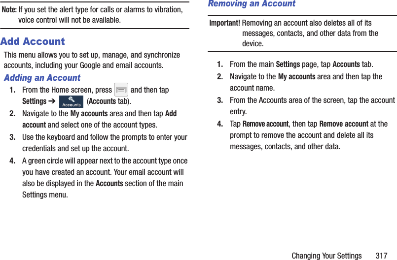 Changing Your Settings       317Note: If you set the alert type for calls or alarms to vibration, voice control will not be available.Add AccountThis menu allows you to set up, manage, and synchronize accounts, including your Google and email accounts.Adding an Account1. From the Home screen, press   and then tap Settings ➔   (Accounts tab).2. Navigate to the My accounts area and then tap Add account and select one of the account types.3. Use the keyboard and follow the prompts to enter your credentials and set up the account.4. A green circle will appear next to the account type once you have created an account. Your email account will also be displayed in the Accounts section of the main Settings menu.Removing an AccountImportant! Removing an account also deletes all of its messages, contacts, and other data from the device.1. From the main Settings page, tap Accounts tab.2. Navigate to the My accounts area and then tap the account name.3. From the Accounts area of the screen, tap the account entry.4. Tap Remove account, then tap Remove account at the prompt to remove the account and delete all its messages, contacts, and other data.