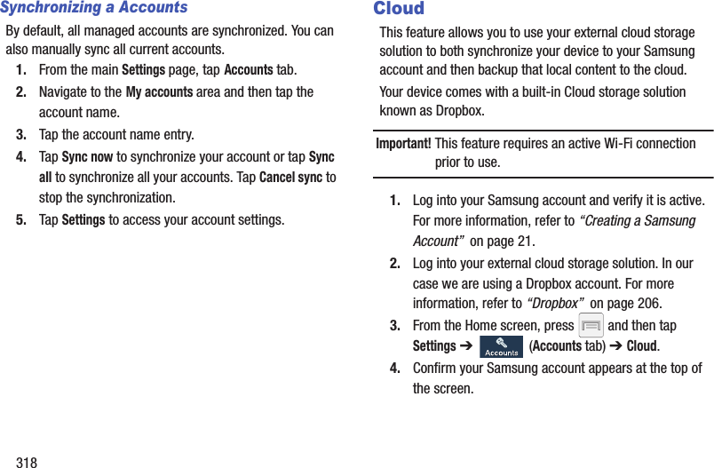318Synchronizing a AccountsBy default, all managed accounts are synchronized. You can also manually sync all current accounts.1. From the main Settings page, tap Accounts tab.2. Navigate to the My accounts area and then tap the account name.3. Tap the account name entry.4. Tap Sync now to synchronize your account or tap Sync all to synchronize all your accounts. Tap Cancel sync to stop the synchronization.5. Tap Settings to access your account settings.CloudThis feature allows you to use your external cloud storage solution to both synchronize your device to your Samsung account and then backup that local content to the cloud.Your device comes with a built-in Cloud storage solution known as Dropbox.Important! This feature requires an active Wi-Fi connection prior to use.1. Log into your Samsung account and verify it is active. For more information, refer to “Creating a Samsung Account”  on page 21.2. Log into your external cloud storage solution. In our case we are using a Dropbox account. For more information, refer to “Dropbox”  on page 206.3. From the Home screen, press   and then tap Settings ➔   (Accounts tab) ➔ Cloud.4. Confirm your Samsung account appears at the top of the screen.