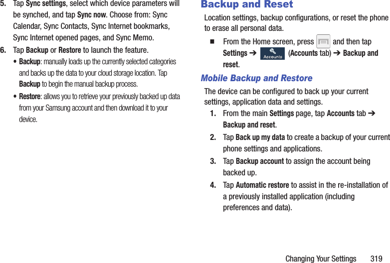 Changing Your Settings       3195. Tap Sync settings, select which device parameters will be synched, and tap Sync now. Choose from: Sync Calendar, Sync Contacts, Sync Internet bookmarks, Sync Internet opened pages, and Sync Memo.6. Tap Backup or Restore to launch the feature. •Backup: manually loads up the currently selected categories and backs up the data to your cloud storage location. Tap Backup to begin the manual backup process.•Restore: allows you to retrieve your previously backed up data from your Samsung account and then download it to your device. Backup and ResetLocation settings, backup configurations, or reset the phone to erase all personal data.  From the Home screen, press   and then tap Settings ➔   (Accounts tab) ➔ Backup and reset.Mobile Backup and RestoreThe device can be configured to back up your current settings, application data and settings.1. From the main Settings page, tap Accounts tab ➔ Backup and reset.2. Tap Back up my data to create a backup of your current phone settings and applications.3. Tap Backup account to assign the account being backed up.4. Tap Automatic restore to assist in the re-installation of a previously installed application (including preferences and data).