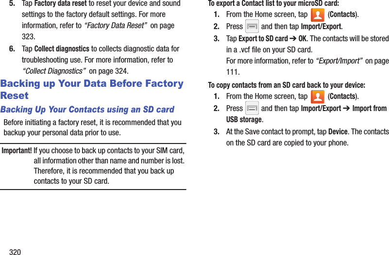 3205. Tap Factory data reset to reset your device and sound settings to the factory default settings. For more information, refer to “Factory Data Reset”  on page 323.6. Tap Collect diagnostics to collects diagnostic data for troubleshooting use. For more information, refer to “Collect Diagnostics”  on page 324.Backing up Your Data Before Factory ResetBacking Up Your Contacts using an SD cardBefore initiating a factory reset, it is recommended that you backup your personal data prior to use. Important! If you choose to back up contacts to your SIM card, all information other than name and number is lost. Therefore, it is recommended that you back up contacts to your SD card.To export a Contact list to your microSD card:1. From the Home screen, tap   (Contacts).2. Press   and then tap Import/Export.3. Tap Export to SD card ➔ OK. The contacts will be stored in a .vcf file on your SD card.For more information, refer to “Export/Import”  on page 111.To copy contacts from an SD card back to your device:1. From the Home screen, tap   (Contacts).2. Press   and then tap Import/Export ➔ Import from USB storage.3. At the Save contact to prompt, tap Device. The contacts on the SD card are copied to your phone.
