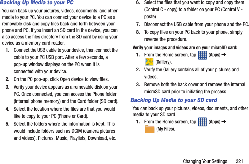 Changing Your Settings 321Backing Up Media to your PCYou can back up your pictures, videos, documents, and other media to your PC. You can connect your device to a PC as a removable disk and copy files back and forth between your phone and PC. If you insert an SD card in the device, you can also access the files directory from the SD card by using your device as a memory card reader.1. Connect the USB cable to your device, then connect the cable to your PC USB port. After a few seconds, a pop-up window displays on the PC when it is connected with your device.2. On the PC pop-up, click Open device to view files.3. Verify your device appears as a removable disk on your PC. Once connected, you can access the Phone folder (internal phone memory) and the Card folder (SD card).4. Select the location where the files are that you would like to copy to your PC (Phone or Card).5. Select the folders where the information is kept. This would include folders such as DCIM (camera pictures and videos), Pictures, Music, Playlists, Download, etc.6. Select the files that you want to copy and copy them (Control C - copy) to a folder on your PC (Control V - paste).7. Disconnect the USB cable from your phone and the PC.8. To copy files on your PC back to your phone, simply reverse the procedure.Verify your images and videos are on your microSD card:1. From the Home screen, tap (Apps) ➔ (Gallery).2. Verify the Gallery contains all of your pictures and videos.3. Remove both the back cover and remove the internal microSD card prior to initiating the process.Backing Up Media to your SD cardYou can back up your pictures, videos, documents, and other media to your SD card.1. From the Home screen, tap (Apps) ➔ (My Files).