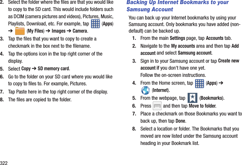 3222. Select the folder where the files are that you would like to copy to the SD card. This would include folders such as DCIM (camera pictures and videos), Pictures, Music, Playlists, Download, etc. For example, tap   (Apps) ➔   (My Files) ➔ Images ➔ Camera.3. Tap the files that you want to copy to create a checkmark in the box next to the filename.4. Tap the options icon in the top right corner of the display.5. Select Copy ➔ SD memory card.6. Go to the folder on your SD card where you would like to copy to files to. For example, Pictures.7. Tap Paste here in the top right corner of the display.8. The files are copied to the folder.Backing Up Internet Bookmarks to your Samsung AccountYou can back up your Internet bookmarks by using your Samsung account. Only bookmarks you have added (non-default) can be backed up.1. From the main Settings page, tap Accounts tab.2. Navigate to the My accounts area and then tap Add account and select Samsung account.3. Sign in to your Samsung account or tap Create new account if you don&apos;t have one yet. Follow the on-screen instructions.4. From the Home screen, tap   (Apps) ➔  (Internet).5. From the webpage, tap   (Bookmarks).6. Press   and then tap Move to folder.7. Place a checkmark on those Bookmarks you want to back up, then tap Done.8. Select a location or folder. The Bookmarks that you moved are now listed under the Samsung account heading in your Bookmark list.
