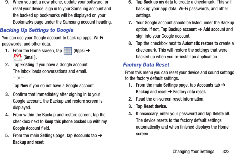 Changing Your Settings       3239. When you get a new phone, update your software, or reset your device, sign in to your Samsung account and the backed up bookmarks will be displayed on your Bookmarks page under the Samsung account heading.Backing Up Settings to GoogleYou can use your Google account to back up apps, Wi-Fi passwords, and other data.1. From the Home screen, tap   (Apps) ➔  (Gmail).2. Tap Existing if you have a Google account.The Inbox loads conversations and email.– or –Tap New if you do not have a Google account.3. Confirm that immediately after signing in to your Google account, the Backup and restore screen is displayed.4. From within the Backup and restore screen, tap the checkbox next to Keep this phone backed up with my Google Account field.5. From the main Settings page, tap Accounts tab ➔ Backup and reset.6. Tap Back up my data to create a checkmark. This will back up your app data, Wi-Fi passwords, and other settings.7. Your Google account should be listed under the Backup option. If not, Tap Backup account ➔ Add account and sign into your Google account.8. Tap the checkbox next to Automatic restore to create a checkmark. This will restore the settings that were backed up when you re-install an application.Factory Data ResetFrom this menu you can reset your device and sound settings to the factory default settings.1. From the main Settings page, tap Accounts tab ➔ Backup and reset ➔ Factory data reset.2. Read the on-screen reset information.3. Tap Reset device.4. If necessary, enter your password and tap Delete all.The device resets to the factory default settings automatically and when finished displays the Home screen.