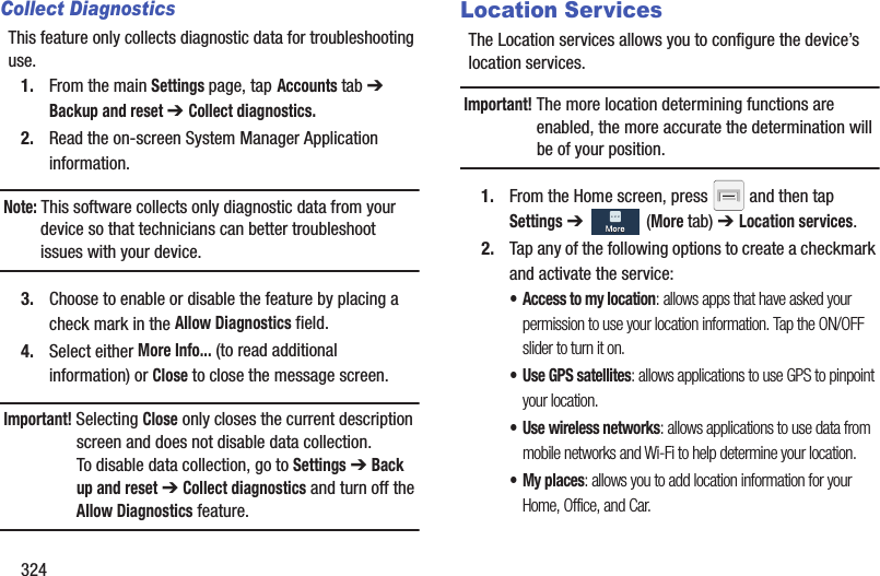 324Collect DiagnosticsThis feature only collects diagnostic data for troubleshooting use.1. From the main Settings page, tap Accounts tab ➔ Backup and reset ➔ Collect diagnostics.2. Read the on-screen System Manager Application information. Note: This software collects only diagnostic data from your device so that technicians can better troubleshoot issues with your device.3. Choose to enable or disable the feature by placing a check mark in the Allow Diagnostics field.4. Select either More Info... (to read additional information) or Close to close the message screen.Important! Selecting Close only closes the current description screen and does not disable data collection.To disable data collection, go to Settings ➔ Back up and reset ➔ Collect diagnostics and turn off the Allow Diagnostics feature. Location ServicesThe Location services allows you to configure the device’s location services.Important! The more location determining functions are enabled, the more accurate the determination will be of your position.1. From the Home screen, press   and then tap Settings ➔   (More tab) ➔ Location services.2. Tap any of the following options to create a checkmark and activate the service:• Access to my location: allows apps that have asked your permission to use your location information. Tap the ON/OFF slider to turn it on.• Use GPS satellites: allows applications to use GPS to pinpoint your location.• Use wireless networks: allows applications to use data from mobile networks and Wi-Fi to help determine your location.• My places: allows you to add location information for your Home, Office, and Car.