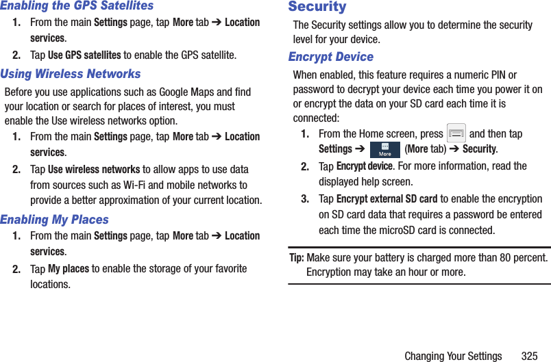 Changing Your Settings       325Enabling the GPS Satellites1. From the main Settings page, tap More tab ➔ Location services.2. Tap Use GPS satellites to enable the GPS satellite.Using Wireless NetworksBefore you use applications such as Google Maps and find your location or search for places of interest, you must enable the Use wireless networks option.1. From the main Settings page, tap More tab ➔ Location services.2. Tap Use wireless networks to allow apps to use data from sources such as Wi-Fi and mobile networks to provide a better approximation of your current location.Enabling My Places1. From the main Settings page, tap More tab ➔ Location services.2. Tap My places to enable the storage of your favorite locations.SecurityThe Security settings allow you to determine the security level for your device.Encrypt DeviceWhen enabled, this feature requires a numeric PIN or password to decrypt your device each time you power it on or encrypt the data on your SD card each time it is connected:1. From the Home screen, press   and then tap Settings ➔   (More tab) ➔ Security.2. Tap Encrypt device. For more information, read the displayed help screen.3. Tap Encrypt external SD card to enable the encryption on SD card data that requires a password be entered each time the microSD card is connected.Tip: Make sure your battery is charged more than 80 percent. Encryption may take an hour or more.