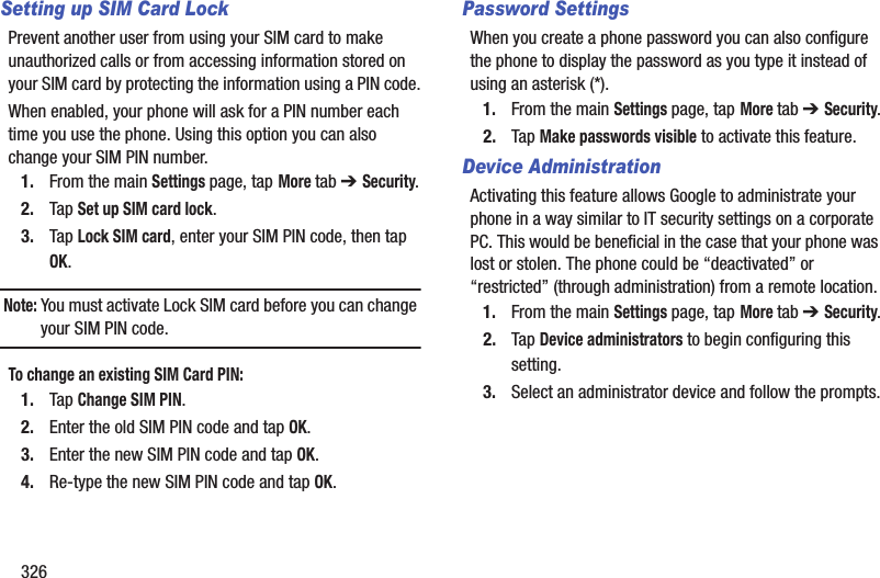 326Setting up SIM Card LockPrevent another user from using your SIM card to make unauthorized calls or from accessing information stored on your SIM card by protecting the information using a PIN code.When enabled, your phone will ask for a PIN number each time you use the phone. Using this option you can also change your SIM PIN number.1. From the main Settings page, tap More tab ➔ Security.2. Tap Set up SIM card lock.3. Tap Lock SIM card, enter your SIM PIN code, then tap OK.Note: You must activate Lock SIM card before you can change your SIM PIN code.To change an existing SIM Card PIN:1. Tap Change SIM PIN.2. Enter the old SIM PIN code and tap OK.3. Enter the new SIM PIN code and tap OK.4. Re-type the new SIM PIN code and tap OK.Password SettingsWhen you create a phone password you can also configure the phone to display the password as you type it instead of using an asterisk (*).1. From the main Settings page, tap More tab ➔ Security.2. Tap Make passwords visible to activate this feature.Device AdministrationActivating this feature allows Google to administrate your phone in a way similar to IT security settings on a corporate PC. This would be beneficial in the case that your phone was lost or stolen. The phone could be “deactivated” or “restricted” (through administration) from a remote location.1. From the main Settings page, tap More tab ➔ Security.2. Tap Device administrators to begin configuring this setting.3. Select an administrator device and follow the prompts.