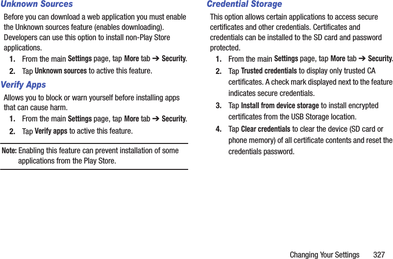 Changing Your Settings       327Unknown SourcesBefore you can download a web application you must enable the Unknown sources feature (enables downloading). Developers can use this option to install non-Play Store applications.1. From the main Settings page, tap More tab ➔ Security.2. Tap Unknown sources to active this feature.Verify AppsAllows you to block or warn yourself before installing apps that can cause harm.1. From the main Settings page, tap More tab ➔ Security.2. Tap Verify apps to active this feature.Note: Enabling this feature can prevent installation of some applications from the Play Store.Credential StorageThis option allows certain applications to access secure certificates and other credentials. Certificates and credentials can be installed to the SD card and password protected.1. From the main Settings page, tap More tab ➔ Security.2. Tap Trusted credentials to display only trusted CA certificates. A check mark displayed next to the feature indicates secure credentials.3. Tap Install from device storage to install encrypted certificates from the USB Storage location.4. Tap Clear credentials to clear the device (SD card or phone memory) of all certificate contents and reset the credentials password.