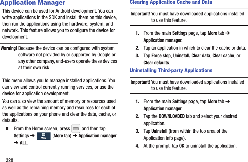 328Application ManagerThis device can be used for Android development. You can write applications in the SDK and install them on this device, then run the applications using the hardware, system, and network. This feature allows you to configure the device for development.Warning! Because the device can be configured with system software not provided by or supported by Google or any other company, end-users operate these devices at their own risk.This menu allows you to manage installed applications. You can view and control currently running services, or use the device for application development.You can also view the amount of memory or resources used as well as the remaining memory and resources for each of the applications on your phone and clear the data, cache, or defaults.  From the Home screen, press   and then tap Settings ➔   (More tab) ➔ Application manager ➔ ALL.Clearing Application Cache and DataImportant! You must have downloaded applications installed to use this feature.1. From the main Settings page, tap More tab ➔ Application manager.2. Tap an application in which to clear the cache or data.3. Tap Force stop, Uninstall, Clear data, Clear cache, or Clear defaults.Uninstalling Third-party ApplicationsImportant! You must have downloaded applications installed to use this feature.1. From the main Settings page, tap More tab ➔ Application manager.2. Tap the DOWNLOADED tab and select your desired application.3. Tap Uninstall (from within the top area of the Application info page).4. At the prompt, tap OK to uninstall the application.