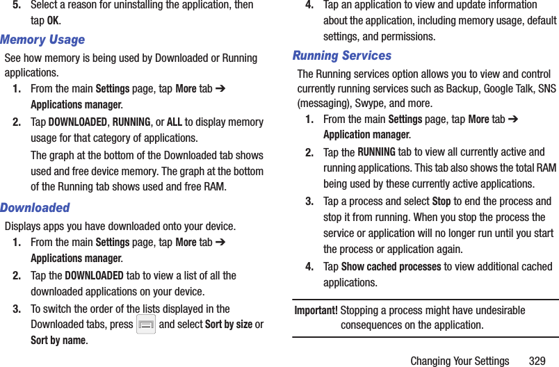 Changing Your Settings       3295. Select a reason for uninstalling the application, then tap OK.Memory UsageSee how memory is being used by Downloaded or Running applications.1. From the main Settings page, tap More tab ➔ Applications manager.2. Tap DOWNLOADED, RUNNING, or ALL to display memory usage for that category of applications.The graph at the bottom of the Downloaded tab shows used and free device memory. The graph at the bottom of the Running tab shows used and free RAM.DownloadedDisplays apps you have downloaded onto your device.1. From the main Settings page, tap More tab ➔ Applications manager.2. Tap the DOWNLOADED tab to view a list of all the downloaded applications on your device.3. To switch the order of the lists displayed in the Downloaded tabs, press   and select Sort by size or Sort by name.4. Tap an application to view and update information about the application, including memory usage, default settings, and permissions.Running ServicesThe Running services option allows you to view and control currently running services such as Backup, Google Talk, SNS (messaging), Swype, and more.1. From the main Settings page, tap More tab ➔ Application manager. 2. Tap the RUNNING tab to view all currently active and running applications. This tab also shows the total RAM being used by these currently active applications.3. Tap a process and select Stop to end the process and stop it from running. When you stop the process the service or application will no longer run until you start the process or application again.4. Tap Show cached processes to view additional cached applications.Important! Stopping a process might have undesirable consequences on the application.
