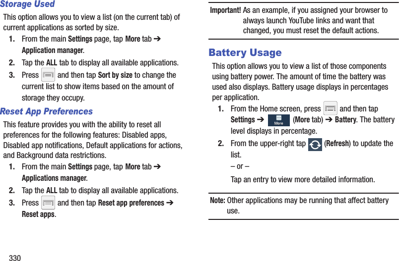 330Storage UsedThis option allows you to view a list (on the current tab) of current applications as sorted by size.1. From the main Settings page, tap More tab ➔ Application manager.2. Tap the ALL tab to display all available applications.3. Press   and then tap Sort by size to change the current list to show items based on the amount of storage they occupy.Reset App PreferencesThis feature provides you with the ability to reset all preferences for the following features: Disabled apps, Disabled app notifications, Default applications for actions, and Background data restrictions.1. From the main Settings page, tap More tab ➔ Applications manager.2. Tap the ALL tab to display all available applications.3. Press   and then tap Reset app preferences ➔ Reset apps.Important! As an example, if you assigned your browser to always launch YouTube links and want that changed, you must reset the default actions.Battery UsageThis option allows you to view a list of those components using battery power. The amount of time the battery was used also displays. Battery usage displays in percentages per application.1. From the Home screen, press   and then tap Settings ➔   (More tab) ➔ Battery. The battery level displays in percentage. 2. From the upper-right tap   (Refresh) to update the list.– or –Tap an entry to view more detailed information.Note: Other applications may be running that affect battery use.