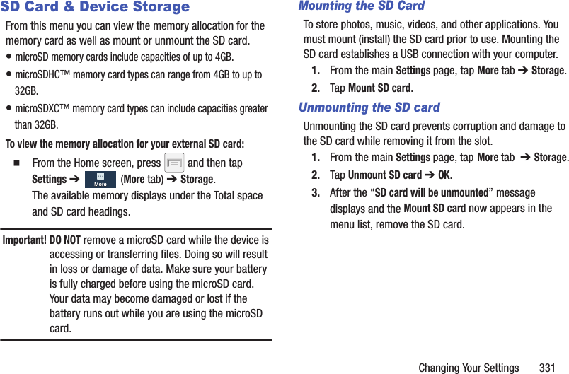 Changing Your Settings       331SD Card &amp; Device StorageFrom this menu you can view the memory allocation for the memory card as well as mount or unmount the SD card.• microSD memory cards include capacities of up to 4GB.• microSDHC™ memory card types can range from 4GB to up to 32GB. • microSDXC™ memory card types can include capacities greater than 32GB.To view the memory allocation for your external SD card:  From the Home screen, press   and then tap Settings ➔   (More tab) ➔ Storage.The available memory displays under the Total space and SD card headings.Important! DO NOT remove a microSD card while the device is accessing or transferring files. Doing so will result in loss or damage of data. Make sure your battery is fully charged before using the microSD card. Your data may become damaged or lost if the battery runs out while you are using the microSD card.Mounting the SD CardTo store photos, music, videos, and other applications. You must mount (install) the SD card prior to use. Mounting the SD card establishes a USB connection with your computer.1. From the main Settings page, tap More tab ➔ Storage.2. Tap Mount SD card.Unmounting the SD cardUnmounting the SD card prevents corruption and damage to the SD card while removing it from the slot.1. From the main Settings page, tap More tab  ➔ Storage.2. Tap Unmount SD card ➔ OK.3. After the “SD card will be unmounted” message displays and the Mount SD card now appears in the menu list, remove the SD card. 