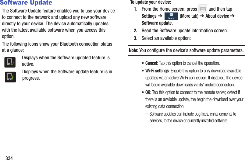 334Software UpdateThe Software Update feature enables you to use your device to connect to the network and upload any new software directly to your device. The device automatically updates with the latest available software when you access this option.The following icons show your Bluetooth connection status at a glance:Displays when the Software updated feature is active.Displays when the Software update feature is in progress.To update your device:1. From the Home screen, press   and then tap Settings ➔   (More tab) ➔ About device ➔ Software update.2. Read the Software update information screen.3. Select an available option:Note: You configure the device’s software update parameters.• Cancel: Tap this option to cancel the operation.• Wi-Fi settings: Enable this option to only download available updates via an active Wi-Fi connection. If disabled, the device will begin available downloads via its’ mobile connection.•OK: Tap this option to connect to the remote server, detect if there is an available update, the begin the download over your existing data connection.–Software updates can include bug fixes, enhancements to services, to the device or currently installed software.