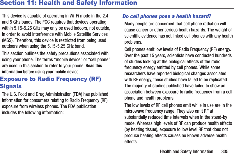 Health and Safety Information       335Section 11: Health and Safety InformationThis device is capable of operating in Wi-Fi mode in the 2.4 and 5 GHz bands. The FCC requires that devices operating within 5.15-5.25 GHz may only be used indoors, not outside, in order to avoid interference with Mobile Satellite Services (MSS). Therefore, this device is restricted from being used outdoors when using the 5.15-5.25 GHz band.This section outlines the safety precautions associated with using your phone. The terms “mobile device” or “cell phone” are used in this section to refer to your phone. Read this information before using your mobile device.Exposure to Radio Frequency (RF) SignalsThe U.S. Food and Drug Administration (FDA) has published information for consumers relating to Radio Frequency (RF) exposure from wireless phones. The FDA publication includes the following information:Do cell phones pose a health hazard?Many people are concerned that cell phone radiation will cause cancer or other serious health hazards. The weight of scientific evidence has not linked cell phones with any health problems.Cell phones emit low levels of Radio Frequency (RF) energy. Over the past 15 years, scientists have conducted hundreds of studies looking at the biological effects of the radio frequency energy emitted by cell phones. While some researchers have reported biological changes associated with RF energy, these studies have failed to be replicated. The majority of studies published have failed to show an association between exposure to radio frequency from a cell phone and health problems.The low levels of RF cell phones emit while in use are in the microwave frequency range. They also emit RF at substantially reduced time intervals when in the stand-by mode. Whereas high levels of RF can produce health effects (by heating tissue), exposure to low level RF that does not produce heating effects causes no known adverse health effects.