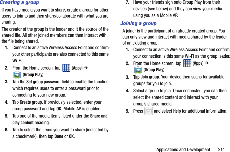 Applications and Development       211Creating a groupIf you have media you want to share, create a group for other users to join to and then share/collaborate with what you are sharing.The creator of the group is the leader and it the source of the shared file. All other joined members can then interact with the file being shared.1. Connect to an active Wireless Access Point and confirm your other participants are also connected to this same Wi-Fi.2. From the Home screen, tap   (Apps) ➔  (Group Play).3. Tap the Set group password field to enable the function which requires users to enter a password prior to connecting to your new group.4. Tap Create group. If previously selected, enter your group password and tap OK. Mobile AP is enabled.5. Tap one of the media items listed under the Share and play content heading.6. Tap to select the items you want to share (indicated by a checkmark), then tap Done or OK.7. Have your friends sign onto Group Play from their devices (see below) and they can view your media using you as a Mobile AP.Joining a groupA joiner is the participant of an already created group. You can only view and interact with media shared by the leader of an existing group.1. Connect to an active Wireless Access Point and confirm your connection is this same Wi-Fi as the group leader.2. From the Home screen, tap   (Apps) ➔  (Group Play).3. Tap Join group. Your device then scans for available groups for you to join.4. Select a group to join. Once connected, you can then select the shared content and interact with your group’s shared media.5. Press   and select Help for additional information.