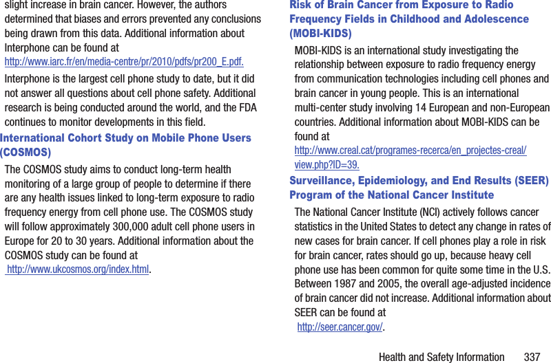 Health and Safety Information 337slight increase in brain cancer. However, the authors determined that biases and errors prevented any conclusions being drawn from this data. Additional information about Interphone can be found at http://www.iarc.fr/en/media-centre/pr/2010/pdfs/pr200_E.pdf.Interphone is the largest cell phone study to date, but it did not answer all questions about cell phone safety. Additional research is being conducted around the world, and the FDA continues to monitor developments in this field.International Cohort Study on Mobile Phone Users (COSMOS)The COSMOS study aims to conduct long-term health monitoring of a large group of people to determine if there are any health issues linked to long-term exposure to radio frequency energy from cell phone use. The COSMOS study will follow approximately 300,000 adult cell phone users in Europe for 20 to 30 years. Additional information about the COSMOS study can be found at http://www.ukcosmos.org/index.html.Risk of Brain Cancer from Exposure to Radio Frequency Fields in Childhood and Adolescence (MOBI-KIDS)MOBI-KIDS is an international study investigating the relationship between exposure to radio frequency energy from communication technologies including cell phones and brain cancer in young people. This is an international multi-center study involving 14 European and non-European countries. Additional information about MOBI-KIDS can be found athttp://www.creal.cat/programes-recerca/en_projectes-creal/view.php?ID=39.Surveillance, Epidemiology, and End Results (SEER) Program of the National Cancer InstituteThe National Cancer Institute (NCI) actively follows cancer statistics in the United States to detect any change in rates of new cases for brain cancer. If cell phones play a role in risk for brain cancer, rates should go up, because heavy cell phone use has been common for quite some time in the U.S. Between 1987 and 2005, the overall age-adjusted incidence of brain cancer did not increase. Additional information about SEER can be found at http://seer.cancer.gov/.