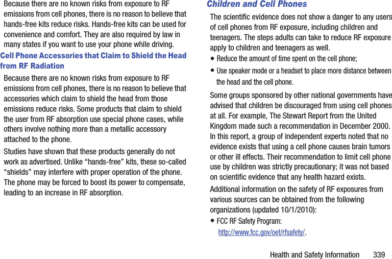 Health and Safety Information       339Because there are no known risks from exposure to RF emissions from cell phones, there is no reason to believe that hands-free kits reduce risks. Hands-free kits can be used for convenience and comfort. They are also required by law in many states if you want to use your phone while driving.Cell Phone Accessories that Claim to Shield the Head from RF RadiationBecause there are no known risks from exposure to RF emissions from cell phones, there is no reason to believe that accessories which claim to shield the head from those emissions reduce risks. Some products that claim to shield the user from RF absorption use special phone cases, while others involve nothing more than a metallic accessory attached to the phone. Studies have shown that these products generally do not work as advertised. Unlike “hands-free” kits, these so-called “shields” may interfere with proper operation of the phone. The phone may be forced to boost its power to compensate, leading to an increase in RF absorption.Children and Cell PhonesThe scientific evidence does not show a danger to any users of cell phones from RF exposure, including children and teenagers. The steps adults can take to reduce RF exposure apply to children and teenagers as well.• Reduce the amount of time spent on the cell phone;• Use speaker mode or a headset to place more distance between the head and the cell phone.Some groups sponsored by other national governments have advised that children be discouraged from using cell phones at all. For example, The Stewart Report from the United Kingdom made such a recommendation in December 2000. In this report, a group of independent experts noted that no evidence exists that using a cell phone causes brain tumors or other ill effects. Their recommendation to limit cell phone use by children was strictly precautionary; it was not based on scientific evidence that any health hazard exists.Additional information on the safety of RF exposures from various sources can be obtained from the following organizations (updated 10/1/2010):• FCC RF Safety Program: http://www.fcc.gov/oet/rfsafety/.