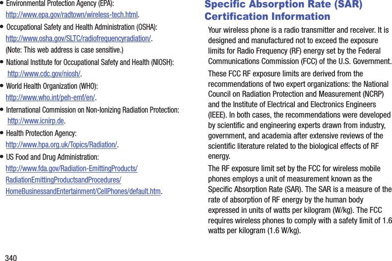 340• Environmental Protection Agency (EPA):http://www.epa.gov/radtown/wireless-tech.html.• Occupational Safety and Health Administration (OSHA): http://www.osha.gov/SLTC/radiofrequencyradiation/.(Note: This web address is case sensitive.)• National Institute for Occupational Safety and Health (NIOSH): http://www.cdc.gov/niosh/.• World Health Organization (WHO): http://www.who.int/peh-emf/en/.• International Commission on Non-Ionizing Radiation Protection: http://www.icnirp.de.• Health Protection Agency: http://www.hpa.org.uk/Topics/Radiation/.• US Food and Drug Administration: http://www.fda.gov/Radiation-EmittingProducts/RadiationEmittingProductsandProcedures/HomeBusinessandEntertainment/CellPhones/default.htm.Specific Absorption Rate (SAR) Certification InformationYour wireless phone is a radio transmitter and receiver. It is designed and manufactured not to exceed the exposure limits for Radio Frequency (RF) energy set by the Federal Communications Commission (FCC) of the U.S. Government.These FCC RF exposure limits are derived from the recommendations of two expert organizations: the National Council on Radiation Protection and Measurement (NCRP) and the Institute of Electrical and Electronics Engineers (IEEE). In both cases, the recommendations were developed by scientific and engineering experts drawn from industry, government, and academia after extensive reviews of the scientific literature related to the biological effects of RF energy.The RF exposure limit set by the FCC for wireless mobile phones employs a unit of measurement known as the Specific Absorption Rate (SAR). The SAR is a measure of the rate of absorption of RF energy by the human body expressed in units of watts per kilogram (W/kg). The FCC requires wireless phones to comply with a safety limit of 1.6 watts per kilogram (1.6 W/kg).