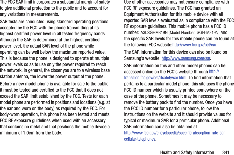 Health and Safety Information       341The FCC SAR limit incorporates a substantial margin of safety to give additional protection to the public and to account for any variations in measurements.SAR tests are conducted using standard operating positions accepted by the FCC with the phone transmitting at its highest certified power level in all tested frequency bands. Although the SAR is determined at the highest certified power level, the actual SAR level of the phone while operating can be well below the maximum reported value. This is because the phone is designed to operate at multiple power levels so as to use only the power required to reach the network. In general, the closer you are to a wireless base station antenna, the lower the power output of the phone.Before a new model phone is available for sale to the public, it must be tested and certified to the FCC that it does not exceed the SAR limit established by the FCC. Tests for each model phone are performed in positions and locations (e.g. at the ear and worn on the body) as required by the FCC. For body-worn operation, this phone has been tested and meets FCC RF exposure guidelines when used with an accessory that contains no metal and that positions the mobile device a minimum of 1.0cm from the body.Use of other accessories may not ensure compliance with FCC RF exposure guidelines. The FCC has granted an Equipment Authorization for this mobile device with all reported SAR levels evaluated as in compliance with the FCC RF exposure guidelines. This mobile phone has a FCC ID number: A3LSGHM819N [Model Number: SGH-M819N] and the specific SAR levels for this mobile phone can be found at the following FCC website:http://www.fcc.gov/oet/ea/.The SAR information for this device can also be found on Samsung’s website: http://www.samsung.com/sar. SAR information on this and other model phones can be accessed online on the FCC&apos;s website through http://transition.fcc.gov/oet/rfsafety/sar.html. To find information that pertains to a particular model phone, this site uses the phone FCC ID number which is usually printed somewhere on the case of the phone. Sometimes it may be necessary to remove the battery pack to find the number. Once you have the FCC ID number for a particular phone, follow the instructions on the website and it should provide values for typical or maximum SAR for a particular phone. Additional SAR information can also be obtained at http://www.fcc.gov/encyclopedia/specific-absorption-rate-sar-cellular-telephones.