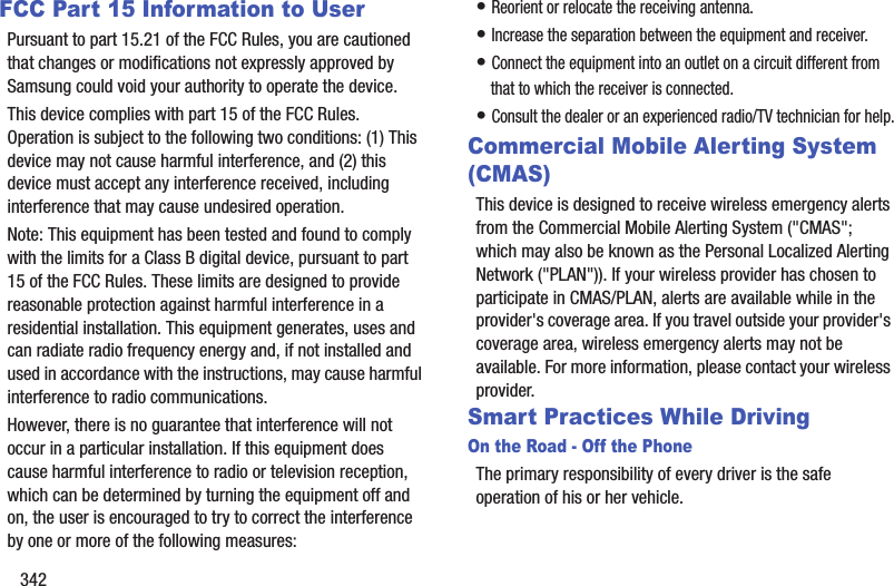 342FCC Part 15 Information to UserPursuant to part 15.21 of the FCC Rules, you are cautioned that changes or modifications not expressly approved by Samsung could void your authority to operate the device.This device complies with part 15 of the FCC Rules. Operation is subject to the following two conditions: (1) This device may not cause harmful interference, and (2) this device must accept any interference received, including interference that may cause undesired operation.Note: This equipment has been tested and found to comply with the limits for a Class B digital device, pursuant to part 15 of the FCC Rules. These limits are designed to provide reasonable protection against harmful interference in a residential installation. This equipment generates, uses and can radiate radio frequency energy and, if not installed and used in accordance with the instructions, may cause harmful interference to radio communications. However, there is no guarantee that interference will not occur in a particular installation. If this equipment does cause harmful interference to radio or television reception, which can be determined by turning the equipment off and on, the user is encouraged to try to correct the interference by one or more of the following measures:• Reorient or relocate the receiving antenna.• Increase the separation between the equipment and receiver.• Connect the equipment into an outlet on a circuit different from that to which the receiver is connected.• Consult the dealer or an experienced radio/TV technician for help.Commercial Mobile Alerting System (CMAS)This device is designed to receive wireless emergency alerts from the Commercial Mobile Alerting System ("CMAS"; which may also be known as the Personal Localized Alerting Network ("PLAN")). If your wireless provider has chosen to participate in CMAS/PLAN, alerts are available while in the provider's coverage area. If you travel outside your provider's coverage area, wireless emergency alerts may not be available. For more information, please contact your wireless provider.Smart Practices While DrivingOn the Road - Off the PhoneThe primary responsibility of every driver is the safe operation of his or her vehicle.