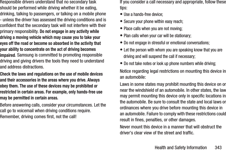 Health and Safety Information       343Responsible drivers understand that no secondary task should be performed while driving whether it be eating, drinking, talking to passengers, or talking on a mobile phone - unless the driver has assessed the driving conditions and is confident that the secondary task will not interfere with their primary responsibility. Do not engage in any activity while driving a moving vehicle which may cause you to take your eyes off the road or become so absorbed in the activity that your ability to concentrate on the act of driving becomes impaired. Samsung is committed to promoting responsible driving and giving drivers the tools they need to understand and address distractions.Check the laws and regulations on the use of mobile devices and their accessories in the areas where you drive. Always obey them. The use of these devices may be prohibited or restricted in certain areas. For example, only hands-free use may be permitted in certain areas.Before answering calls, consider your circumstances. Let the call go to voicemail when driving conditions require. Remember, driving comes first, not the call!If you consider a call necessary and appropriate, follow these tips:• Use a hands-free device;• Secure your phone within easy reach;• Place calls when you are not moving;• Plan calls when your car will be stationary;• Do not engage in stressful or emotional conversations;• Let the person with whom you are speaking know that you are driving and will suspend the call if necessary;• Do not take notes or look up phone numbers while driving;Notice regarding legal restrictions on mounting this device in an automobile:Laws in some states may prohibit mounting this device on or near the windshield of an automobile. In other states, the law may permit mounting this device only in specific locations in the automobile. Be sure to consult the state and local laws or ordinances where you drive before mounting this device in an automobile. Failure to comply with these restrictions could result in fines, penalties, or other damages.Never mount this device in a manner that will obstruct the driver&apos;s clear view of the street and traffic.