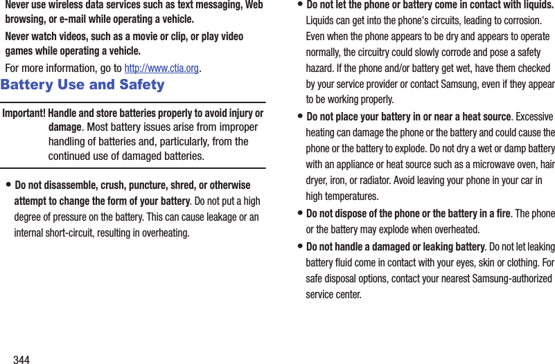 344Never use wireless data services such as text messaging, Web browsing, or e-mail while operating a vehicle.Never watch videos, such as a movie or clip, or play video games while operating a vehicle.For more information, go to http://www.ctia.org.Battery Use and SafetyImportant! Handle and store batteries properly to avoid injury or damage. Most battery issues arise from improper handling of batteries and, particularly, from the continued use of damaged batteries.• Do not disassemble, crush, puncture, shred, or otherwise attempt to change the form of your battery. Do not put a high degree of pressure on the battery. This can cause leakage or an internal short-circuit, resulting in overheating.• Do not let the phone or battery come in contact with liquids. Liquids can get into the phone&apos;s circuits, leading to corrosion. Even when the phone appears to be dry and appears to operate normally, the circuitry could slowly corrode and pose a safety hazard. If the phone and/or battery get wet, have them checked by your service provider or contact Samsung, even if they appear to be working properly.• Do not place your battery in or near a heat source. Excessive heating can damage the phone or the battery and could cause the phone or the battery to explode. Do not dry a wet or damp battery with an appliance or heat source such as a microwave oven, hair dryer, iron, or radiator. Avoid leaving your phone in your car in high temperatures.• Do not dispose of the phone or the battery in a fire. The phone or the battery may explode when overheated.• Do not handle a damaged or leaking battery. Do not let leaking battery fluid come in contact with your eyes, skin or clothing. For safe disposal options, contact your nearest Samsung-authorized service center.
