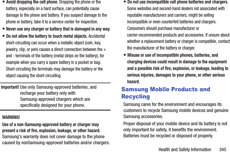Health and Safety Information       345• Avoid dropping the cell phone. Dropping the phone or the battery, especially on a hard surface, can potentially cause damage to the phone and battery. If you suspect damage to the phone or battery, take it to a service center for inspection.• Never use any charger or battery that is damaged in any way.• Do not allow the battery to touch metal objects. Accidental short-circuiting can occur when a metallic object (coin, key, jewelry, clip, or pen) causes a direct connection between the + and - terminals of the battery (metal strips on the battery), for example when you carry a spare battery in a pocket or bag. Short-circuiting the terminals may damage the battery or the object causing the short-circuiting.Important! Use only Samsung-approved batteries, and recharge your battery only with Samsung-approved chargers which are specifically designed for your phone.WARNING!Use of a non-Samsung-approved battery or charger may present a risk of fire, explosion, leakage, or other hazard. Samsung&apos;s warranty does not cover damage to the phone caused by nonSamsung-approved batteries and/or chargers.• Do not use incompatible cell phone batteries and chargers. Some websites and second-hand dealers not associated with reputable manufacturers and carriers, might be selling incompatible or even counterfeit batteries and chargers. Consumers should purchase manufacturer or carrier-recommended products and accessories. If unsure about whether a replacement battery or charger is compatible, contact the manufacturer of the battery or charger.• Misuse or use of incompatible phones, batteries, and charging devices could result in damage to the equipment and a possible risk of fire, explosion, or leakage, leading to serious injuries, damages to your phone, or other serious hazard.Samsung Mobile Products and RecyclingSamsung cares for the environment and encourages its customers to recycle Samsung mobile devices and genuine Samsung accessories.Proper disposal of your mobile device and its battery is not only important for safety, it benefits the environment. Batteries must be recycled or disposed of properly.