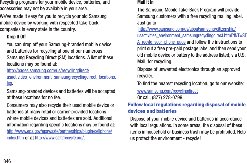 346Recycling programs for your mobile device, batteries, and accessories may not be available in your area.We've made it easy for you to recycle your old Samsung mobile device by working with respected take-back companies in every state in the country.Drop It OffYou can drop off your Samsung-branded mobile device and batteries for recycling at one of our numerous Samsung Recycling Direct (SM) locations. A list of these locations may be found at:http://pages.samsung.com/us/recyclingdirect/usactivities_environment_samsungrecyclingdirect_locations.jsp.Samsung-branded devices and batteries will be accepted at these locations for no fee.Consumers may also recycle their used mobile device or batteries at many retail or carrier-provided locations where mobile devices and batteries are sold. Additional information regarding specific locations may be found at: http://www.epa.gov/epawaste/partnerships/plugin/cellphone/index.htm or at http://www.call2recycle.org/.Mail It InThe Samsung Mobile Take-Back Program will provide Samsung customers with a free recycling mailing label. Just go to http://www.samsung.com/us/aboutsamsung/citizenship/usactivities_environment_samsungrecyclingdirect.html?INT=STA_recyle_your_phone_page and follow the instructions to print out a free pre-paid postage label and then send your old mobile device or battery to the address listed, via U.S. Mail, for recycling.Dispose of unwanted electronics through an approved recycler.To find the nearest recycling location, go to our website:www.samsung.com/recyclingdirect Or call, (877) 278-0799.Follow local regulations regarding disposal of mobile devices and batteriesDispose of your mobile device and batteries in accordance with local regulations. In some areas, the disposal of these items in household or business trash may be prohibited. Help us protect the environment - recycle!