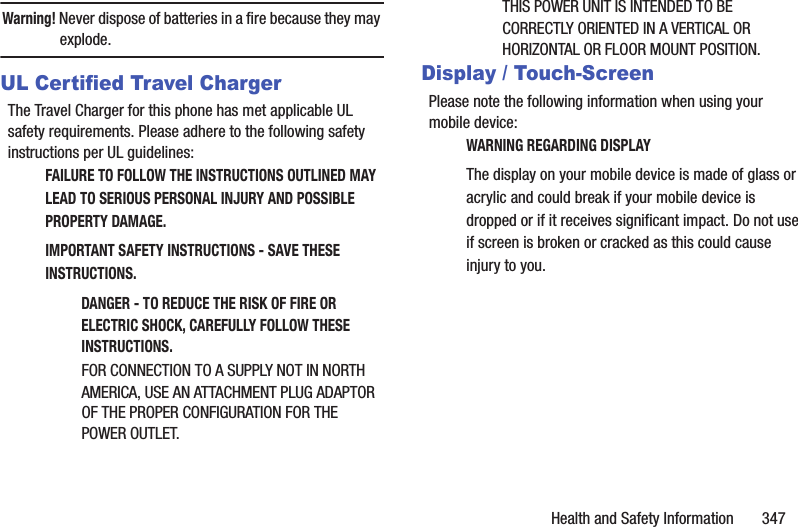 Health and Safety Information       347Warning! Never dispose of batteries in a fire because they may explode.UL Certified Travel ChargerThe Travel Charger for this phone has met applicable UL safety requirements. Please adhere to the following safety instructions per UL guidelines:FAILURE TO FOLLOW THE INSTRUCTIONS OUTLINED MAY LEAD TO SERIOUS PERSONAL INJURY AND POSSIBLE PROPERTY DAMAGE.IMPORTANT SAFETY INSTRUCTIONS - SAVE THESE INSTRUCTIONS.DANGER - TO REDUCE THE RISK OF FIRE OR ELECTRIC SHOCK, CAREFULLY FOLLOW THESE INSTRUCTIONS.FOR CONNECTION TO A SUPPLY NOT IN NORTH AMERICA, USE AN ATTACHMENT PLUG ADAPTOR OF THE PROPER CONFIGURATION FOR THE POWER OUTLET.THIS POWER UNIT IS INTENDED TO BE CORRECTLY ORIENTED IN A VERTICAL OR HORIZONTAL OR FLOOR MOUNT POSITION.Display / Touch-ScreenPlease note the following information when using your mobile device:WARNING REGARDING DISPLAYThe display on your mobile device is made of glass or acrylic and could break if your mobile device is dropped or if it receives significant impact. Do not use if screen is broken or cracked as this could cause injury to you.