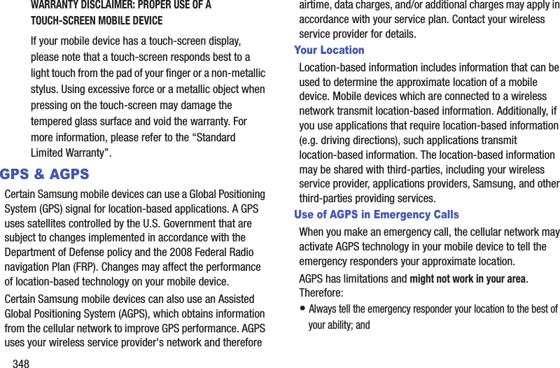 348WARRANTY DISCLAIMER: PROPER USE OF A TOUCH-SCREEN MOBILE DEVICEIf your mobile device has a touch-screen display, please note that a touch-screen responds best to a light touch from the pad of your finger or a non-metallic stylus. Using excessive force or a metallic object when pressing on the touch-screen may damage the tempered glass surface and void the warranty. For more information, please refer to the “Standard Limited Warranty”.GPS &amp; AGPSCertain Samsung mobile devices can use a Global Positioning System (GPS) signal for location-based applications. A GPS uses satellites controlled by the U.S. Government that are subject to changes implemented in accordance with the Department of Defense policy and the 2008 Federal Radio navigation Plan (FRP). Changes may affect the performance of location-based technology on your mobile device.Certain Samsung mobile devices can also use an Assisted Global Positioning System (AGPS), which obtains information from the cellular network to improve GPS performance. AGPS uses your wireless service provider&apos;s network and therefore airtime, data charges, and/or additional charges may apply in accordance with your service plan. Contact your wireless service provider for details.Your LocationLocation-based information includes information that can be used to determine the approximate location of a mobile device. Mobile devices which are connected to a wireless network transmit location-based information. Additionally, if you use applications that require location-based information (e.g. driving directions), such applications transmit location-based information. The location-based information may be shared with third-parties, including your wireless service provider, applications providers, Samsung, and other third-parties providing services.Use of AGPS in Emergency CallsWhen you make an emergency call, the cellular network may activate AGPS technology in your mobile device to tell the emergency responders your approximate location.AGPS has limitations and might not work in your area. Therefore:• Always tell the emergency responder your location to the best of your ability; and